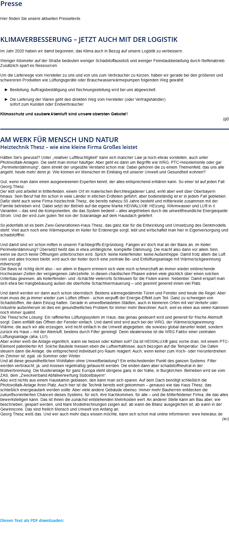 Presse Hier finden Sie unsere aktuellen Pressetexte. Klimaverbesserung – jetzt auch mit der LOGISTIK Im Jahr 2020 haben wir damit begonnen, das Klima auch in Bezug auf unsere Logistik zu verbessern. Weniger Kilometer auf der Straße bedeuten weniger Schadstoffausstoß und weniger Feinstaubbelastung durch Reifenabrieb. Zusätzlich spart es Ressourcen. Um die Lieferwege vom Hersteller zu uns und von uns zum Verbraucher zu kürzen, haben wir gerade bei den größeren und schwereren Produkten wie Lüftungsgeräte oder Brauchwasserwärmepumpen folgenden Weg gewählt: Bestellung, Auftragsbestätigung und Rechnungsstellung wird bei uns abgewickelt. Die Lieferung der Waren geht den direkten Weg vom Hersteller (oder Vertragshändler)  sofort zum Kunden oder Endverbraucher. Klimaschutz und saubere Atemluft sind unsere obersten Gebote!! (gt) ﷯ Am Werk für Mensch und Natur Heiztechnik Thesz – wie eine kleine Firma Großes leistet Hätten Sie's gewusst? Unter „relativer Luftfeuchtigkeit“ kann sich mancher Laie ja noch etwas vorstellen, auch unter Photovoltaik-Anlagen. Die sieht man immer häufiger. Aber geht es dann um Begriffe wie WRG, PTC-Heizelemente oder gar „Perimeterdämmung“, dann streikt der ungeübte Verstand schon mal. Dabei gehören die zu einem Themenfeld, das uns alle angeht, heute mehr denn je: Wie können wir Menschen im Einklang mit unserer Umwelt und Gesundheit wohnen? Gut, wenn man dann einen ausgewiesenen Experten kennt, der alles entsprechend erklären kann. So einer ist auf jeden Fall Georg Thesz. Der lebt und arbeitet in Mitterfelden, einem Ort im malerischen Berchtesgadener Land, wirkt aber weit über Oberbayern hinaus. Sein Beruf hat ihn schon in viele Länder in etlichen Erdteilen geführt, aber bodenständig ist er in jedem Fall geblieben. Dafür steht auch seine Firma Heiztechnik Thesz, die bereits nahezu 50 Jahre besteht und mittlerweile zusammen mit der Familie betrieben wird. Dabei setzt der Betrieb auf die eigene Marke HEIWALUX®: HEIzung, WArmwasser und LUft in X Varianten – das sind die Komponenten, die das System bedient – alles angetrieben durch die umweltfreundliche Energiequelle Strom. Und der wird zum guten Teil von der Solaranlage auf dem Hausdach geliefert. So jedenfalls ist es beim Zwei-Generationen-Haus Thesz, das ganz klar für die Entwicklung und Umsetzung des Denkmodells steht: Weil auch noch eine Wärmepumpe im Keller für Erdenergie sorgt, lebt und wirtschaftet man hier in Eigenversorgung und schadstofffrei. Und damit sind wir schon mitten in unserer Fachbegriffs-Ergründung. Fangen wir doch mal an der Basis an, im Keller. Perimeterdämmung? Übersetzt heißt das in etwa umfängliche, komplette Dämmung. Die macht also dann vor allem Sinn, wenn sie durch keine Öffnungen unterbrochen wird. Sprich: keine Kellerfenster, keine Außentreppe. Damit trotz allem die Luft rein und alles trocken bleibt, wird auch der Keller durch eine zentrale Be- und Entlüftungsanlage mit Wärmerückgewinnung mitversorgt. Die Basis ist richtig dicht also - vor allem in Bayern erinnern sich viele noch schmerzhaft an immer wieder einbrechende Hochwasser-Zeiten der vergangenen Jahrzehnte. In diesen chaotischen Phasen wären viele glücklich über einen solchen Unterbau gewesen, als Kellerfenster- und -Schächte vielerorts Schleusen für die Fluten waren. Nebenbei: Damit erspart man sich etwa bei Hangbebauung außen die überhohe Schachtvermauerung – und gewinnt generell innen viel Platz. Und damit werden wir dann auch schon oberirdisch. Bestens wärmegedämmte Türen und Fenster sind heute die Regel. Aber man muss die ja immer wieder zum Lüften öffnen - schon verpufft der Energie-Effekt zum Teil. Ganz zu schweigen von Schadstoffen, die dann Einzug halten. Gerade in umweltbelasteten Städten, auch in kleineren Orten mit viel Verkehr oder Industrie außenherum ist dies ein gesundheitliches Problem für immer mehr Bewohner. Auch, weil es eben aus vielen Kaminen noch immer qualmt. Die Thesz'sche Lösung: Ein raffiniertes Lüftungssystem im Haus, das genau gesteuert wird und generell für frische Atemluft sorgt. Dann entfällt das Öffnen der Fenster einfach. Und damit sind wird auch bei der WRG, der Wärmerückgewinnung: Wärme, die auch wir alle erzeugen, wird nicht einfach in die Umwelt abgegeben, die sowieso global darunter leidet, sondern zurück ins Haus – mit der Atemluft, bestens durch Filter gereinigt. Denn idealerweise ist die WRG Faktor einer zentralen Lüftungsanlage (aha, LU!). Aber woher weiß die Anlage eigentlich, wann sie heizen oder kühlen soll? Da ist HEIWALUX® ganz vorne dran, mit einem PTC-Element patentierter Art. Solche Bauteile messen eben die Luftverhältnisse, auch bezogen auf die Temperatur. Die Daten steuern dann die Anlage, die entsprechend individuell pro Raum reagiert. Auch, wenn keiner zum Hoch- oder Herunterdrehen im Zimmer ist, egal, ob Sommer oder Winter. Und all diese gesundheitlichen Wohltaten ohne Umweltbelastung? Ein entscheidender Punkt des ganzen Systems. Filter werden verbraucht, ja, und müssen regelmäßig getauscht werden. Die enden dann aber schadstoffneutral in der Müllverbrennung. Die Musteranlage für ganz Europa steht übrigens ganz in der Nähe, in Burgkirchen. Betrieben wird sie vom ZAS, dem „Zweckverband Abfallverwertung Südostbayern“. Also wird nichts aus einem Hauskamin geblasen, den kann man sich sparen. Auf dem Dach benötigt schließlich die Photovoltaik-Anlage ihren Platz. Auch hier ist die Technik bereits weit gekommen – genauso wie das Haus Thesz, das schließlich energieautark werden sollte. Aber viele andere Gebäude ebenso: Immer mehr Bauherren entdecken die zukunftsorientierten Chancen dieses Systems, für sich, ihre Nachkommen, für alle – und die Mitterfeldener Firma, die das alles bewerkstelligen kann. Das ist ihnen die zunächst entstehenden Mehrkosten wert. An anderer Stelle kann am Bau aber, wie beschrieben, gespart werden, und klare Modellrechnungen zeigen auf, ab wann die Bilanz ausgeglichen ist, ab wann in der Gewinnzone. Das sind freilich Mensch und Umwelt von Anfang an. Georg Thesz weiß das. Und wer auch mehr dazu wissen möchte, kann sich schon mal online informieren: www.heiwalux.de (kri) Diesen Text als PDF downloaden: 